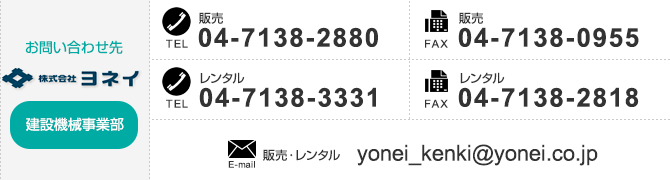 
【建設機械事業部のお問い合わせ先】
「販売」TEL：04-7138-2880　FAX：04-7138-0955、
「レンタル」TEL：04-7138-3331　FAX：04-7138-2818
「販売・レンタル」E-mail：yonei_kenki@yonei.co.jp