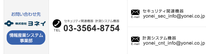 
【情報産業システム事業部のお問い合わせ先】
「セキュリティ関連機器・計測システム機器」TEL：03-3564-8754、
「セキュリティ関連機器」E-mail：yonei_sec_info@yonei.co.jp、
「計測システム機器」E-mail：yonei_cnt_info@yonei.co.jp