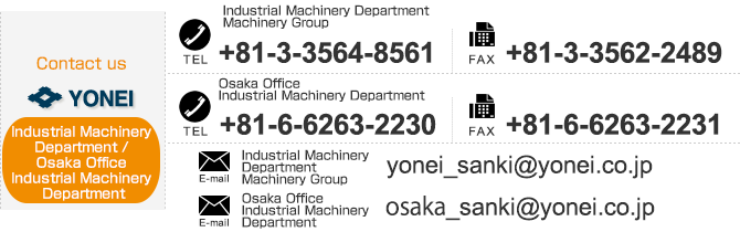 
【Contact us Industrial Machinery Department】TEL：+81-3-3564-8753　FAX：+81-3-3562-2489,
【Contact us Osaka Office Industrial Machinery Department】TEL：+81-6-6231-2331　FAX：+81-6-6231-4960
　E-mail：yonei_sanki@yonei.co.jp,osaka_sanki@yonei.co.jp